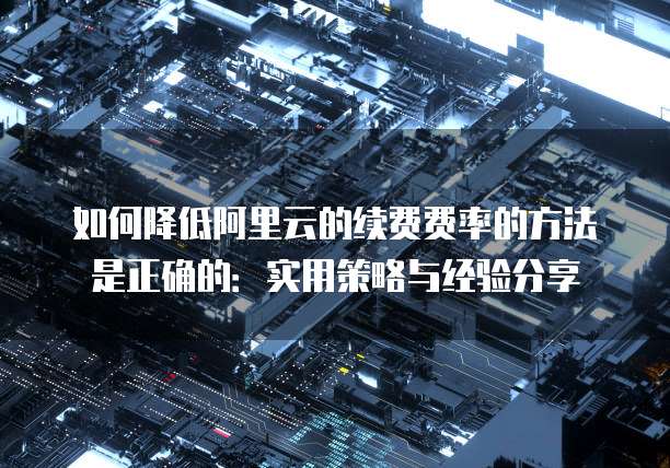 如何降低阿里云的续费费率的方法是正确的:实用策略与经验分享