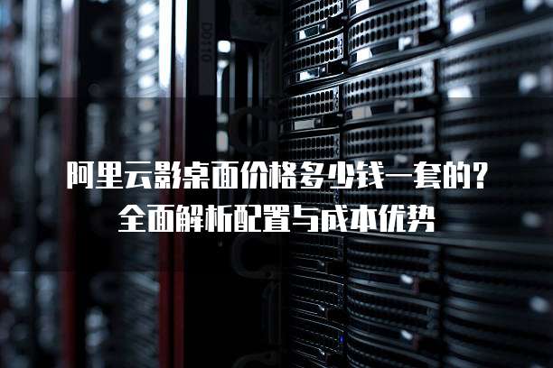 阿里云影桌面价格多少钱一套的?全面解析配置与成本优势
