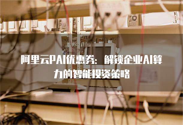 阿里云PAI优惠券：解锁企业AI算力的智能投资策略