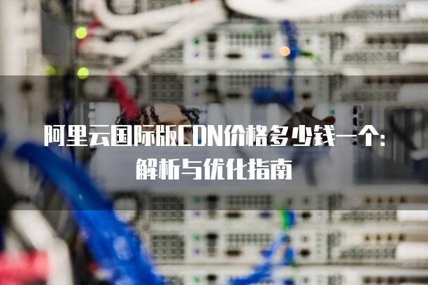 阿里云国际版CDN价格多少钱一个:解析与优化指南