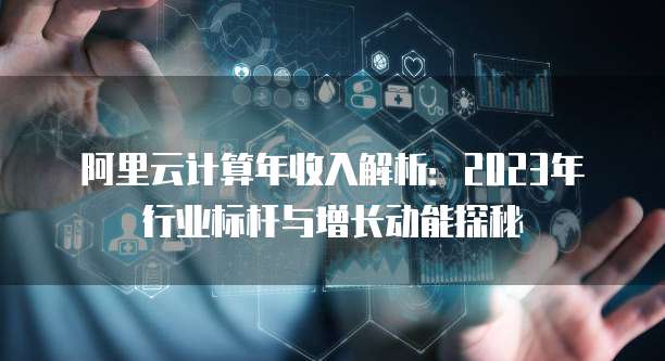阿里云计算年收入解析:2023年行业标杆与增长动能探秘