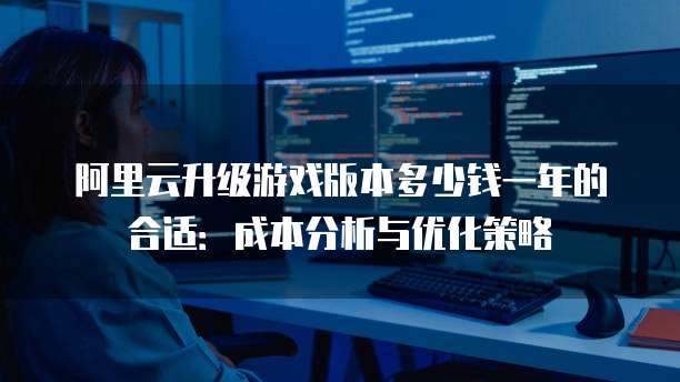 阿里云升级游戏版本多少钱一年的合适:成本分析与优化策略