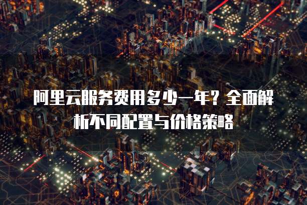 阿里云服务费用多少一年?全面解析不同配置与价格策略