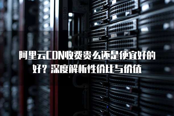 阿里云CDN收费贵么还是便宜好的好?深度解析性价比与价值