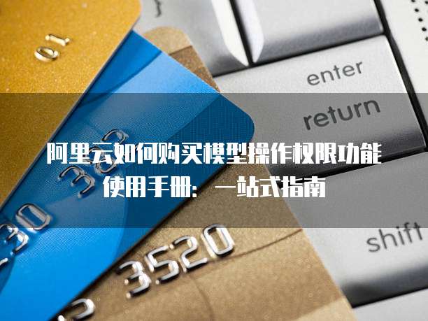 阿里云如何购买模型操作权限功能使用手册:一站式指南