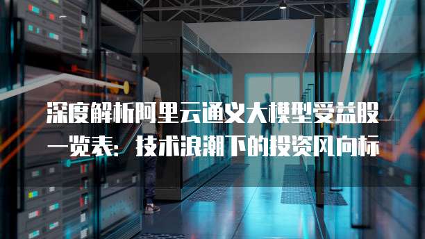 深度解析阿里云通义大模型受益股一览表：技术浪潮下的投资风向标