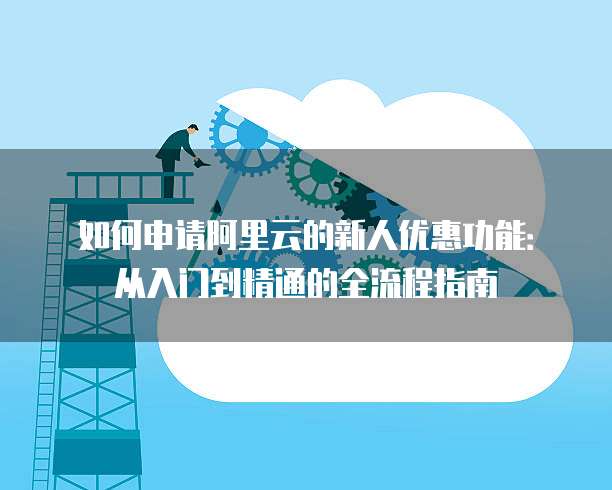 如何申请阿里云的新人优惠功能:从入门到精通的全流程指南