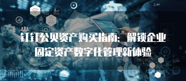 钉钉公贝资产购买指南:解锁企业固定资产数字化管理新体验