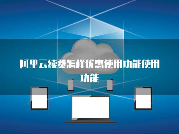 阿里云续费怎样优惠使用功能使用功能