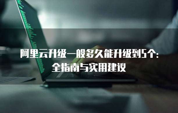 阿里云升级一般多久能升级到5个:全指南与实用建议