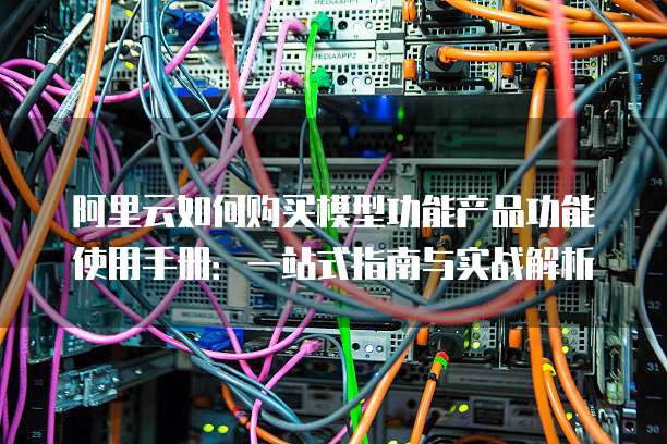 阿里云如何购买模型功能产品功能使用手册:一站式指南与实战解析