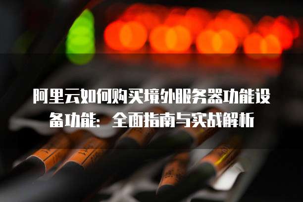 阿里云如何购买境外服务器功能设备功能:全面指南与实战解析