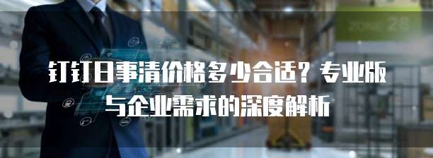 钉钉日事清价格多少合适？专业版与企业需求的深度解析