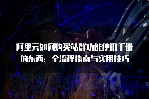 阿里云如何购买站群功能使用手册的东西:全流程指南与实用技巧