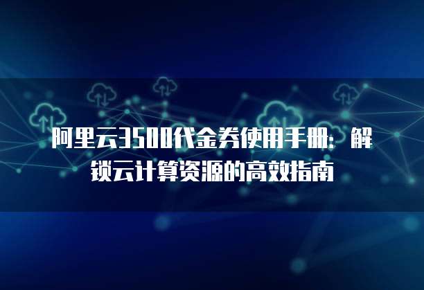阿里云3500代金券使用手册:解锁云计算资源的高效指南