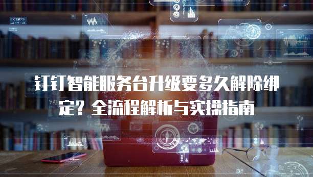 钉钉智能服务台升级要多久解除绑定?全流程解析与实操指南