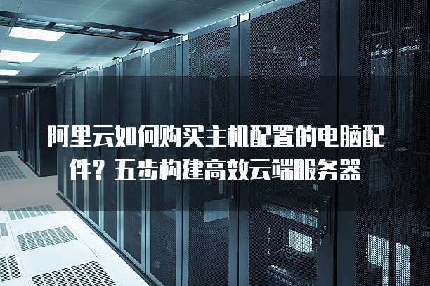阿里云如何购买主机配置的电脑配件？五步构建高效云端服务器