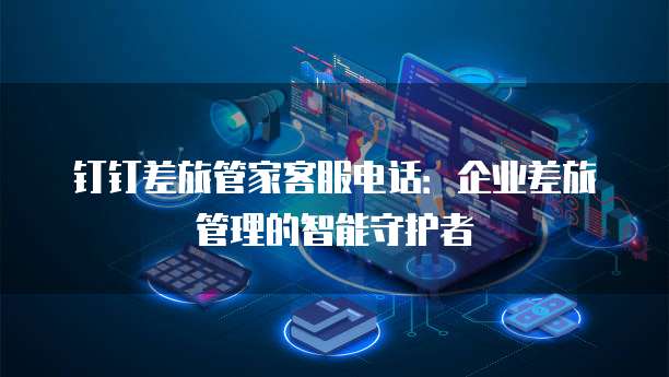 钉钉差旅管家客服电话:企业差旅管理的智能守护者
