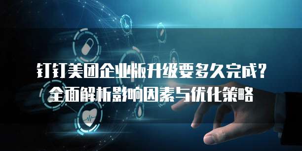 钉钉美团企业版升级要多久完成？全面解析影响因素与优化策略