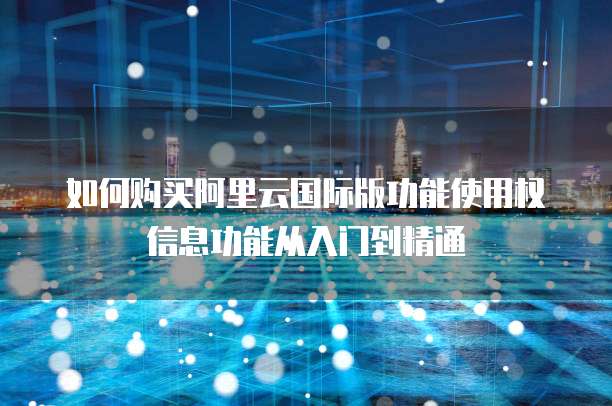 如何购买阿里云国际版功能使用权信息功能从入门到精通