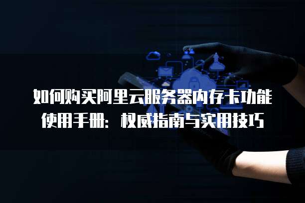 如何购买阿里云服务器内存卡功能使用手册:权威指南与实用技巧