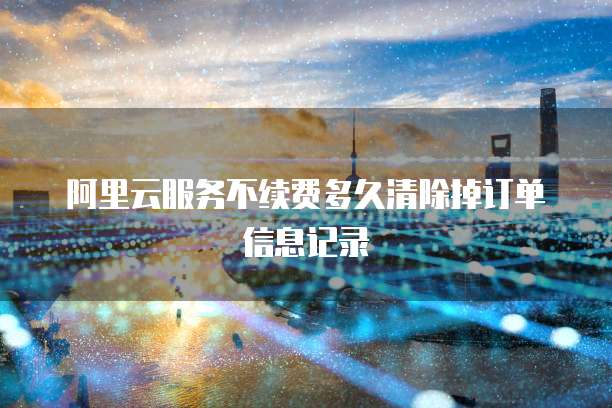 阿里云服务不续费多久清除掉订单信息记录