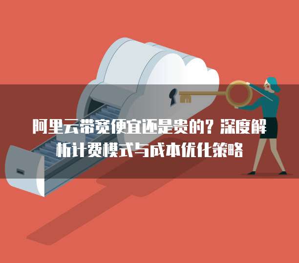 阿里云带宽便宜还是贵的?深度解析计费模式与成本优化策略