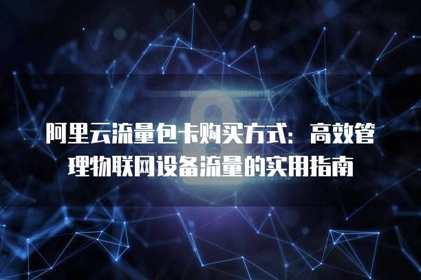 阿里云流量包卡购买方式：高效管理物联网设备流量的实用指南