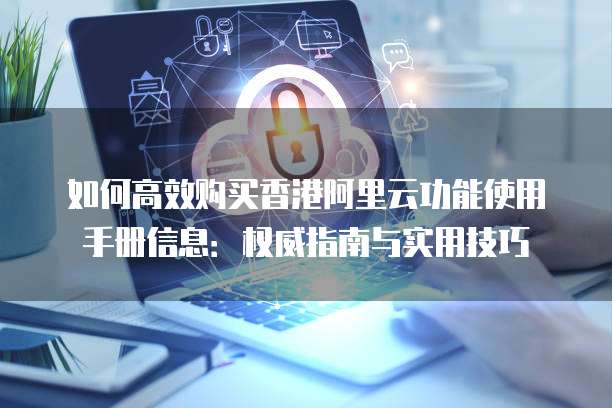 如何高效购买香港阿里云功能使用手册信息:权威指南与实用技巧