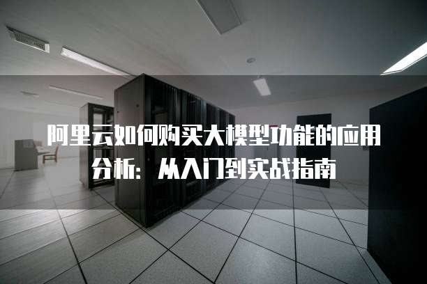 阿里云如何购买大模型功能的应用分析:从入门到实战指南