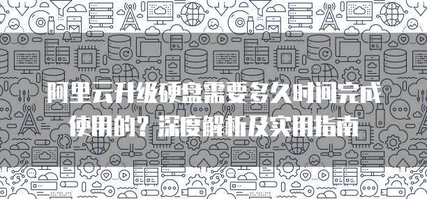 阿里云升级硬盘需要多久时间完成使用的?深度解析及实用指南