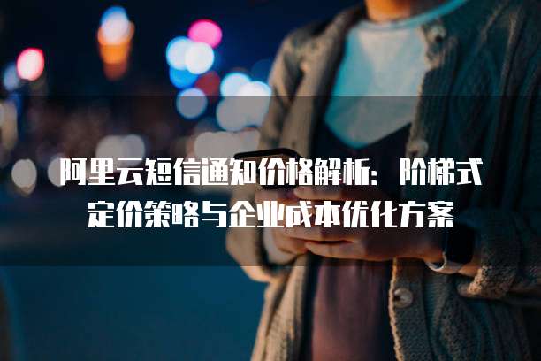 阿里云短信通知价格解析:阶梯式定价策略与企业成本优化方案