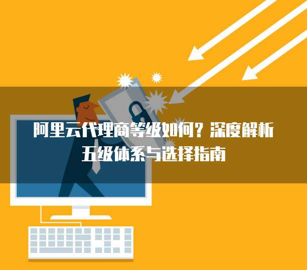 阿里云代理商等级如何?深度解析五级体系与选择指南