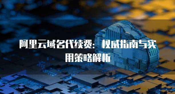 阿里云域名代续费:权威指南与实用策略解析