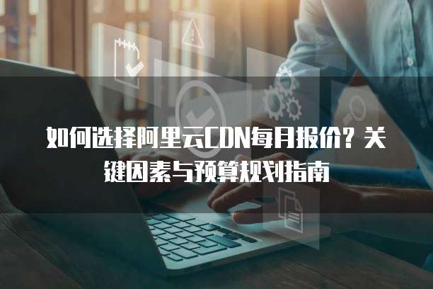 如何选择阿里云CDN每月报价?关键因素与预算规划指南