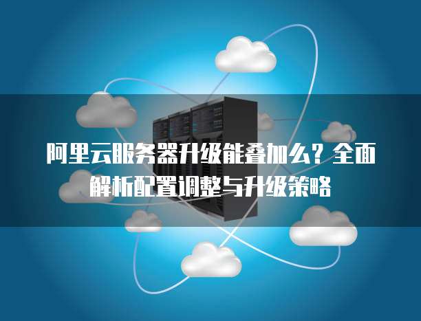 阿里云服务器升级能叠加么?全面解析配置调整与升级策略