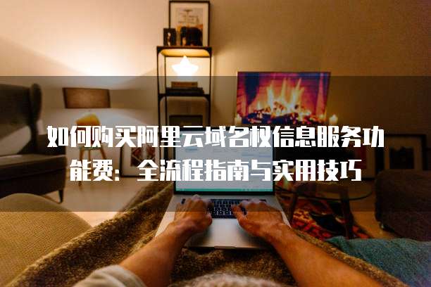 如何购买阿里云域名权信息服务功能费:全流程指南与实用技巧
