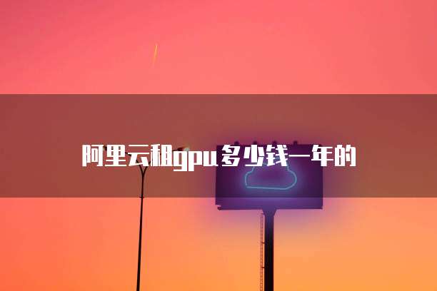 阿里云租gpu多少钱一年的