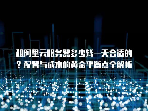租阿里云服务器多少钱一天合适的?配置与成本的黄金平衡点全解析