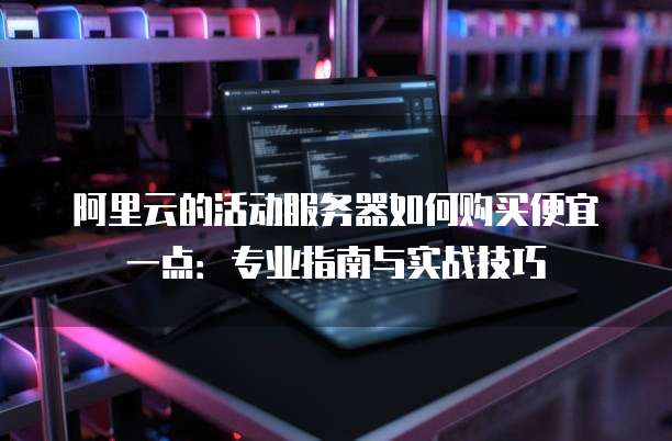 阿里云的活动服务器如何购买便宜一点:专业指南与实战技巧