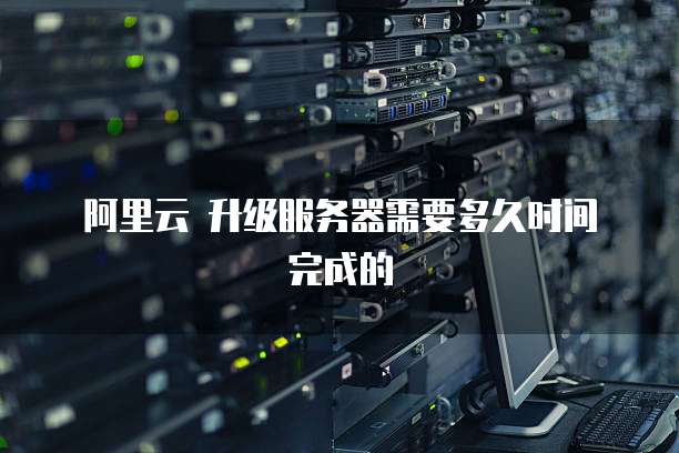 阿里云 升级服务器需要多久时间完成的
