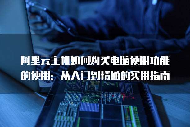 阿里云主机如何购买电脑使用功能的使用：从入门到精通的实用指南