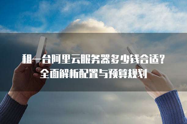 租一台阿里云服务器多少钱合适?全面解析配置与预算规划