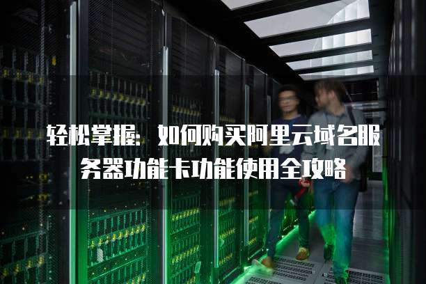 轻松掌握:如何购买阿里云域名服务器功能卡功能使用全攻略
