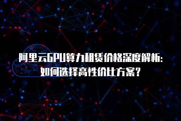 阿里云GPU算力租赁价格深度解析：如何选择高性价比方案？