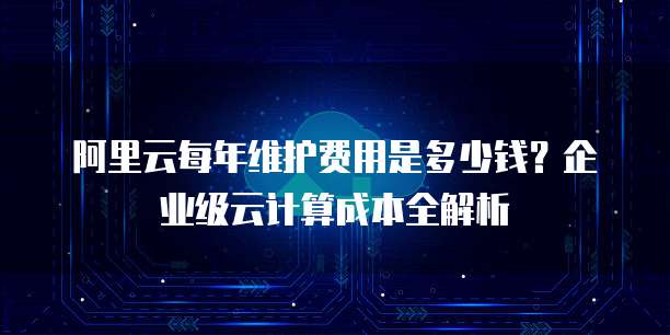 阿里云每年维护费用是多少钱?企业级云计算成本全解析