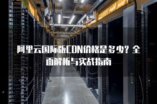 阿里云国际版CDN价格是多少?全面解析与实战指南