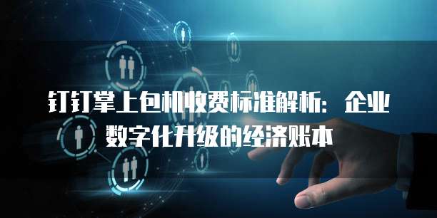 钉钉掌上包机收费标准解析：企业数字化升级的经济账本