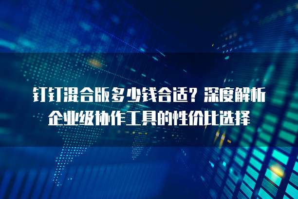 钉钉混合版多少钱合适?深度解析企业级协作工具的性价比选择