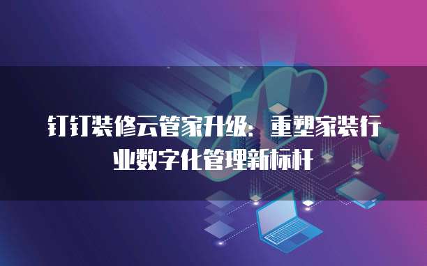 钉钉装修云管家升级:重塑家装行业数字化管理新标杆